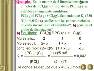 Ejemplo: En un matraz de 5 litros se introducen
                                          23
   2 moles de PCl5(g) y 1 mol de de PCl3(g) y se
   establece el siguiente equilibrio:
   PCl5(g)  PCl3(g) + Cl2(g). Sabiendo que Kc (250
   ºC) = 0,042; a) ¿cuáles son las concentraciones
   de cada sustancia en el equilibrio?; b) ¿cuál es el
   grado de disociación?
a) Equilibrio: PCl5(g)  PCl3(g) + Cl2(g)
Moles inic.:        2           1           0
Moles equil. 2– x            1+x             x
conc. eq(mol/l)(2– x)/5 (1 + x)/5           x/5
      [PCl3] · [Cl2]   (1+x)/5 ·x/5
Kc = —————— = —————— = 0,042
       [PCl5]       (2– x)/5
De donde se deduce que x = 0,28 moles
 