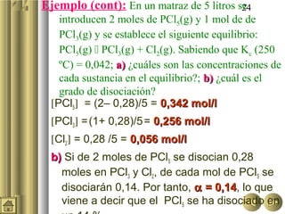 Ejemplo (cont): En un matraz de 5 litros se
                                          24
    introducen 2 moles de PCl5(g) y 1 mol de de
    PCl3(g) y se establece el siguiente equilibrio:
    PCl5(g)  PCl3(g) + Cl2(g). Sabiendo que Kc (250
    ºC) = 0,042; a) ¿cuáles son las concentraciones de
    cada sustancia en el equilibrio?; b) ¿cuál es el
    grado de disociación?
  [PCl5] = (2– 0,28)/5 = 0,342 mol/l
  [PCl3] = (1+ 0,28)/5 = 0,256 mol/l
  [Cl2] = 0,28 /5 = 0,056 mol/l
  b) Si de 2 moles de PCl5 se disocian 0,28
    moles en PCl3 y Cl2, de cada mol de PCl5 se
    disociarán 0,14. Por tanto, α = 0,14, lo que
                                    0,14
    viene a decir que el PCl5 se ha disociado en
 