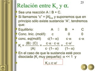 25
 Relación entre Kc y α.
 Sea una reacción A  B + C.
Si llamamos “c” = [A]inicial y suponemos que en
  principio sólo existe sustancia “A”, tendremos
  que:
 Equilibrio:              A       B +       C
 Conc. Inic. (mol/l):      c          0      0
 conc. eq(mol/l)       c(1– α)      c ·α   c ·α
      [B] · [C]       c ·α · c ·α   c ·α2
  Kc = ———— = ————— = ———
           [A]       c · (1– α)     (1– α)
 En el caso de que la sustancia esté poco
  disociada (Kc muy pequeña): α << 1 y
                   Kc ≅ c ·α2
 