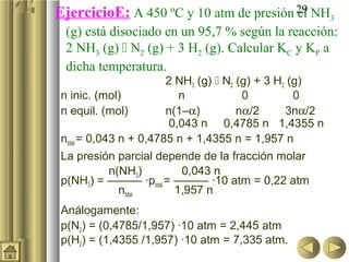 EjercicioE: A 450 ºC y 10 atm de presión 29 NH3
                                         el
 (g) está disociado en un 95,7 % según la reacción:
 2 NH3 (g)  N2 (g) + 3 H2 (g). Calcular KC y KP a
 dicha temperatura.
                        2 NH3 (g)  N2 (g) + 3 H2 (g)
n inic. (mol)              n            0          0
n equil. (mol)          n(1–α)         nα/2      3nα/2
                         0,043 n 0,4785 n 1,4355 n
ntotal = 0,043 n + 0,4785 n + 1,4355 n = 1,957 n
La presión parcial depende de la fracción molar
             n(NH3)         0,043 n
p(NH3) = ——— ·ptotal = ——— ·10 atm = 0,22 atm
               ntotal     1,957 n
Análogamente:
p(N2) = (0,4785/1,957) ·10 atm = 2,445 atm
p(H2) = (1,4355 /1,957) ·10 atm = 7,335 atm.
 