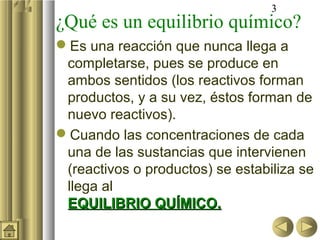 3
¿Qué es un equilibrio químico?
Es una reacción que nunca llega a
 completarse, pues se produce en
 ambos sentidos (los reactivos forman
 productos, y a su vez, éstos forman de
 nuevo reactivos).
Cuando las concentraciones de cada
 una de las sustancias que intervienen
 (reactivos o productos) se estabiliza se
 llega al
 EQUILIBRIO QUÍMICO.
 