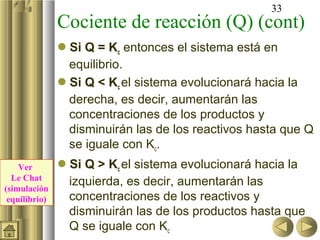 33
               Cociente de reacción (Q) (cont)
               Si Q = Kc entonces el sistema está en
                equilibrio.
               Si Q < Kc el sistema evolucionará hacia la
                derecha, es decir, aumentarán las
                concentraciones de los productos y
                disminuirán las de los reactivos hasta que Q
                se iguale con Kc.
    Ver        Si Q > Kc el sistema evolucionará hacia la
  Le Chat
(simulación
                izquierda, es decir, aumentarán las
 equilibrio)    concentraciones de los reactivos y
                disminuirán las de los productos hasta que
                Q se iguale con Kc
 