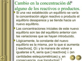 Cambio en la concentración de         38

 alguno de los reactivos o productos.
Si una vez establecido un equilibrio se varía
 la concentración algún reactivo o producto el
 equilibrio desaparece y se tiende hacia un
 nuevo equilibrio.
Las concentraciones iniciales de este nuevo
 equilibrio son las del equilibrio anterior con
 las variaciones que se hayan introducido.
Lógicamente, la constante del nuevo
 equilibrio es la misma, por lo que si aumenta
 [ reactivos], Q↓ y la manera de volver a
 igualarse a KC sería que [ reactivos] ↓ (en
 cantidades estequiométricas) y, en
 