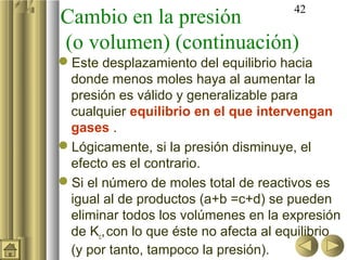 42
Cambio en la presión
(o volumen) (continuación)
Este desplazamiento del equilibrio hacia
 donde menos moles haya al aumentar la
 presión es válido y generalizable para
 cualquier equilibrio en el que intervengan
 gases .
Lógicamente, si la presión disminuye, el
 efecto es el contrario.
Si el número de moles total de reactivos es
 igual al de productos (a+b =c+d) se pueden
 eliminar todos los volúmenes en la expresión
 de Kc, con lo que éste no afecta al equilibrio
 (y por tanto, tampoco la presión).
 