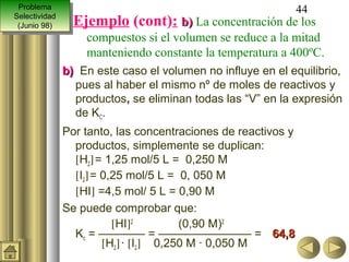 Problema
  Problema                                                      44
Selectividad
 Selectividad
 (Junio 98)
  (Junio 98)
                  Ejemplo (cont): b) La concentración de los
                    compuestos si el volumen se reduce a la mitad
                    manteniendo constante la temperatura a 400ºC.
                b) En este caso el volumen no influye en el equilibrio,
                  pues al haber el mismo nº de moles de reactivos y
                  productos, se eliminan todas las “V” en la expresión
                  de KC.
                Por tanto, las concentraciones de reactivos y
                  productos, simplemente se duplican:
                  [H2] = 1,25 mol/5 L = 0,250 M
                  [I2] = 0,25 mol/5 L = 0, 050 M
                  [HI] =4,5 mol/ 5 L = 0,90 M
                Se puede comprobar que:
                           [HI]2         (0,90 M)2
                  Kc = ———— = ———————— = 64,8
                         [H2] · [I2] 0,250 M · 0,050 M
 