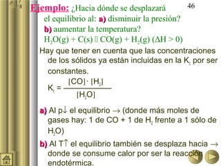 Ejemplo: ¿Hacia dónde se desplazará             46
   el equilibrio al: a) disminuir la presión?
   b) aumentar la temperatura?
   H2O(g) + C(s)  CO(g) + H2(g) (∆H > 0)
  Hay que tener en cuenta que las concentraciones
    de los sólidos ya están incluidas en la Kc por ser
    constantes.
          [CO] · [H2]
    Kc = ——————
            [H2O]
  a) Al p↓ el equilibrio → (donde más moles de
     gases hay: 1 de CO + 1 de H2 frente a 1 sólo de
     H2O)
  b) Al T↑ el equilibrio también se desplaza hacia →
    donde se consume calor por ser la reacción
    endotérmica.
 