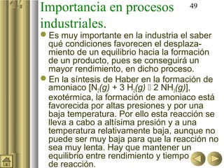 Importancia en procesos             49

industriales.
Es muy importante en la industria el saber
 qué condiciones favorecen el desplaza-
 miento de un equilibrio hacia la formación
 de un producto, pues se conseguirá un
 mayor rendimiento, en dicho proceso.
En la síntesis de Haber en la formación de
 amoniaco [N2(g) + 3 H2(g)  2 NH3(g)],
 exotérmica, la formación de amoniaco está
 favorecida por altas presiones y por una
 baja temperatura. Por ello esta reacción se
 lleva a cabo a altísima presión y a una
 temperatura relativamente baja, aunque no
 puede ser muy baja para que la reacción no
 sea muy lenta. Hay que mantener un
 equilibrio entre rendimiento y tiempo
 de reacción.
 