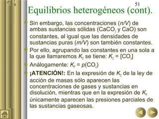 51
 Equilibrios heterogéneos (cont).
 Sin embargo, las concentraciones (n/V) de
  ambas sustancias sólidas (CaCO3 y CaO) son
  constantes, al igual que las densidades de
  sustancias puras (m/V) son también constantes.
 Por ello, agrupando las constantes en una sola a
  la que llamaremos KC se tiene: KC = [CO2]
Análogamente: KP = p(CO2)
¡ATENCIÓN!: En la expresión de KC de la ley de
  acción de masas sólo aparecen las
  concentraciones de gases y sustancias en
  disolución, mientras que en la expresión de KP
  únicamente aparecen las presiones parciales de
  las sustancias gaseosas.
 