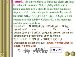 Ejemplo: En un recipiente se introduce cierta 52
                                              cantidad
 de carbamato amónico, NH4CO2NH2 sólido que se
 disocia en amoniaco y dióxido de carbono cuando se
 evapora a 25ºC. Sabiendo que la constante KP para el
 equilibrio NH4CO2NH2(s)  2 NH3(g) + CO2(g) y a esa
 temperatura vale 2,3·10-4. Calcular KC y las presiones
 parciales en el equilibrio.
 Equilibrio:    NH4CO2NH2(s)  2 NH3(g) + CO2(g)
  n(mol) equil.    n–x                2x         x
 Luego p(NH3) = 2 p(CO2) ya que la presión parcial es
  directamente proporcional al nº de moles.
 KP = 2,3x10-4 = p(NH3)2 x p(CO2) = 4p(CO2)3
 Despejando se obtiene que: p(CO2) = 0,039 atm ⇒:
  p(NH3) = 0,078 atm.
              KP      2,3 × 10 −4
      KC =        =               = 1,57 × 10-8
            (RT )n (0,082 × 298)3
 