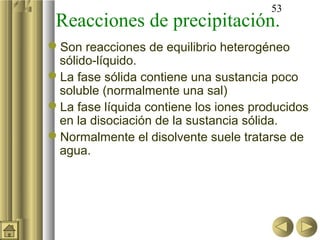 53
 Reacciones de precipitación.
Son reacciones de equilibrio heterogéneo
 sólido-líquido.
La fase sólida contiene una sustancia poco
 soluble (normalmente una sal)
La fase líquida contiene los iones producidos
 en la disociación de la sustancia sólida.
Normalmente el disolvente suele tratarse de
 agua.
 