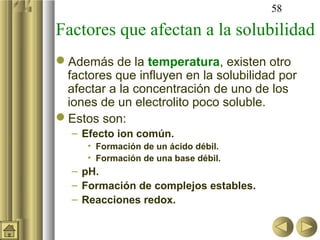 58

Factores que afectan a la solubilidad
Además de la temperatura, existen otro
 factores que influyen en la solubilidad por
 afectar a la concentración de uno de los
 iones de un electrolito poco soluble.
Estos son:
  – Efecto ion común.
     • Formación de un ácido débil.
     • Formación de una base débil.
  – pH.
  – Formación de complejos estables.
  – Reacciones redox.
 