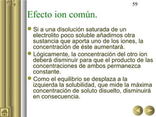 59

Efecto ion común.
Si a una disolución saturada de un
 electrolito poco soluble añadimos otra
 sustancia que aporta uno de los iones, la
 concentración de éste aumentará.
Lógicamente, la concentración del otro ion
 deberá disminuir para que el producto de las
 concentraciones de ambos permanezca
 constante.
Como el equilibrio se desplaza a la
 izquierda la solubilidad, que mide la máxima
 concentración de soluto disuelto, disminuirá
 en consecuencia.
 