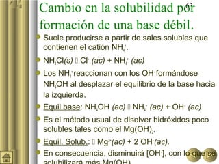 Cambio en la solubilidad por
                           63

 formación de una base débil.
 Suele producirse a partir de sales solubles que
  contienen el catión NH4+.
 NH4Cl(s)  Cl− (ac) + NH4+ (ac)
Los NH4+ reaccionan con los OH− formándose
  NH4OH al desplazar el equilibrio de la base hacia
  la izquierda.
 Equil base: NH4OH (ac)  NH4+ (ac) + OH− (ac)
 Es el método usual de disolver hidróxidos poco
  solubles tales como el Mg(OH)2.
 Equil. Solub.:  Mg2+(ac) + 2 OH−(ac).
 En consecuencia, disminuirá [OH−], con lo que se
 