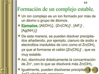 64

Formación de un complejo estable.
 Un ion complejo es un ion formado por más de
  un átomo o grupo de átomos.
Ejemplos: [Al(OH)4]−, [Zn(CN)4]2−, [AlF6]3− ,
  [Ag(NH3)2]+.
 De esta manera, se pueden disolver precipita-
  dos añadiendo, por ejemplo, cianuro de sodio a
  electrolitos insolubles de cinc como el Zn(OH)2,
  ya que al formarse el catión [Zn(CN)4]2 −, que es
  muy estable.
 Así, disminuirá drásticamente la concentración
  de Zn2+, con lo que se disolverá más Zn(OH)2.
 Igualmente, pueden disolverse precipitados de
 