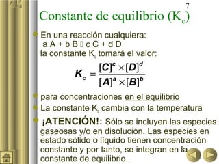 7
 Constante de equilibrio (Kc)
En una reacción cualquiera:
  aA+bBcC+dD
 la constante Kc tomará el valor:
                [C ] × [D ]
                     c      d
           Kc =
                [ A] × [B]
                    a       b


para concentraciones en el equilibrio
La constante Kc cambia con la temperatura
¡ATENCIÓN!: Sólo se incluyen las especies
  gaseosas y/o en disolución. Las especies en
  estado sólido o líquido tienen concentración
  constante y por tanto, se integran en la
  constante de equilibrio.
 