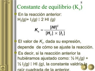 8
 Constante de equilibrio (Kc)
En la reacción anterior:
 H2(g)+ I2(g)  2 HI (g)
                         2
                  [HI ]
          Kc =
               [H 2 ] × [ I 2 ]

El valor de KC, dada su expresión,
 depende de cómo se ajuste la reacción.
Es decir, si la reacción anterior la
 hubiéramos ajustado como: ½ H2(g) +
 ½ I2(g)  HI (g), la constante valdría la
 