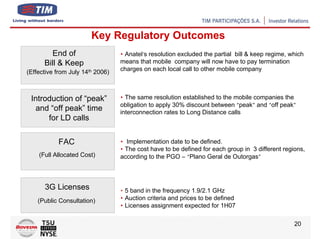 Key Regulatory Outcomes
        End of                    • Anatel’s resolution excluded the partial bill & keep regime, which
      Bill & Keep                 means that mobile company will now have to pay termination
(Effective from July 14th 2006)   charges on each local call to other mobile company



 Introduction of “peak”           • The same resolution established to the mobile companies the
                                  obligation to apply 30% discount between “peak” and “off peak”
  and “off peak” time             interconnection rates to Long Distance calls
      for LD calls

           FAC                    • Implementation date to be defined.
                                  • The cost have to be defined for each group in 3 different regions,
    (Full Allocated Cost)         according to the PGO – “Plano Geral de Outorgas”



      3G Licenses                 • 5 band in the frequency 1.9/2.1 GHz
    (Public Consultation)         • Auction criteria and prices to be defined
                                  • Licenses assignment expected for 1H07

                                                                                                  20
 