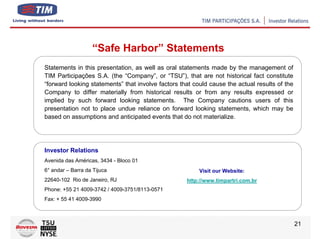 “Safe Harbor” Statements
Statements in this presentation, as well as oral statements made by the management of
TIM Participações S.A. (the “Company”, or “TSU”), that are not historical fact constitute
“forward looking statements” that involve factors that could cause the actual results of the
Company to differ materially from historical results or from any results expressed or
implied by such forward looking statements. The Company cautions users of this
presentation not to place undue reliance on forward looking statements, which may be
based on assumptions and anticipated events that do not materialize.




Investor Relations
Avenida das Américas, 3434 - Bloco 01
6° andar – Barra da Tijuca                               Visit our Website:
22640-102 Rio de Janeiro, RJ                        http://www.timpartri.com.br
Phone: +55 21 4009-3742 / 4009-3751/8113-0571
Fax: + 55 41 4009-3990



                                                                                               21
 