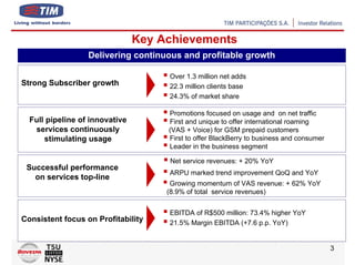 Key Achievements
                  Delivering continuous and profitable growth

                                     Over 1.3 million net adds
Strong Subscriber growth             22.3 million clients base
                                     24.3% of market share

                                     Promotions focused on usage and on net traffic
  Full pipeline of innovative        First and unique to offer international roaming
   services continuously             (VAS + Voice) for GSM prepaid customers
      stimulating usage              First to offer BlackBerry to business and consumer
                                     Leader in the business segment

                                     Net service revenues: + 20% YoY
 Successful performance
                                     ARPU marked trend improvement QoQ and YoY
   on services top-line
                                      Growing momentum of VAS revenue: + 62% YoY
                                     (8.9% of total service revenues)


                                     EBITDA of R$500 million: 73.4% higher YoY
Consistent focus on Profitability    21.5% Margin EBITDA (+7.6 p.p. YoY)


                                                                                          3
 