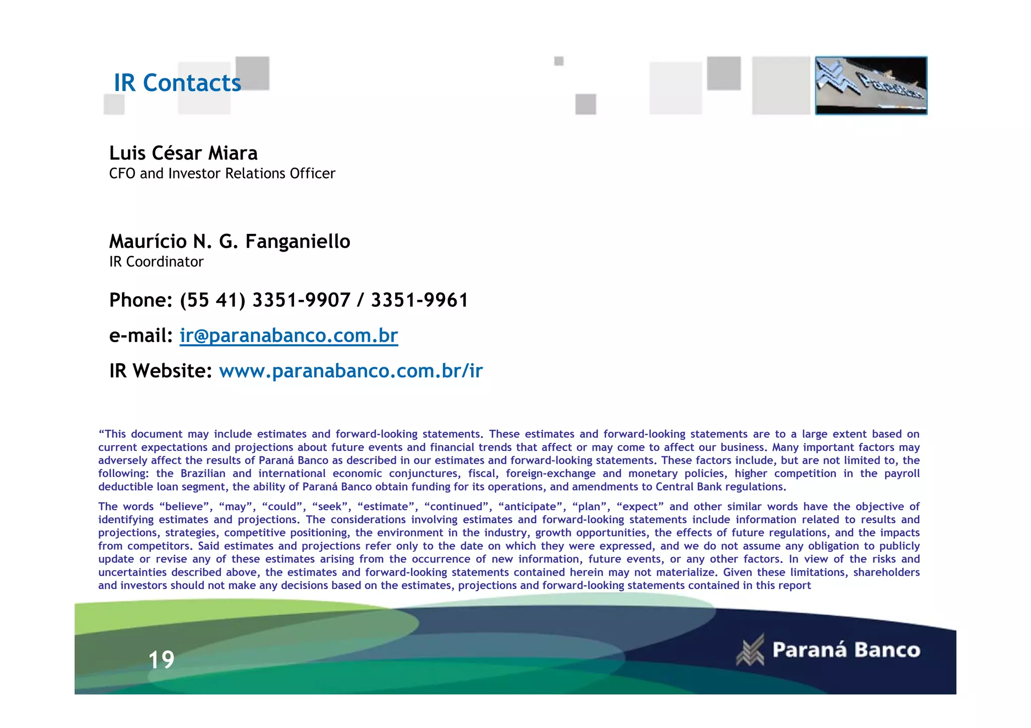 IR Contacts

  Luis César Miara
  CFO and Investor Relations Officer



  Maurício N. G. Fanganiello
  IR Coordinator

  Phone: (55 41) 3351-9907 / 3351-9961
  e-mail: ir@paranabanco.com.br
  IR Website: www.paranabanco.com.br/ir


“This document may include estimates and forward-looking statements. These estimates and forward-looking statements are to a large extent based on
current expectations and projections about future events and financial trends that affect or may come to affect our business. Many important factors may
adversely affect the results of Paraná Banco as described in our estimates and forward-looking statements. These factors include, but are not limited to, the
following: the Brazilian and international economic conjunctures, fiscal, foreign-exchange and monetary policies, higher competition in the payroll
deductible loan segment, the ability of Paraná Banco obtain funding for its operations, and amendments to Central Bank regulations.
The words “believe”, “may”, “could”, “seek”, “estimate”, “continued”, “anticipate”, “plan”, “expect” and other similar words have the objective of
identifying estimates and projections. The considerations involving estimates and forward-looking statements include information related to results and
projections, strategies, competitive positioning, the environment in the industry, growth opportunities, the effects of future regulations, and the impacts
from competitors. Said estimates and projections refer only to the date on which they were expressed, and we do not assume any obligation to publicly
update or revise any of these estimates arising from the occurrence of new information, future events, or any other factors. In view of the risks and
uncertainties described above, the estimates and forward-looking statements contained herein may not materialize. Given these limitations, shareholders
and investors should not make any decisions based on the estimates, projections and forward-looking statements contained in this report




         19
 