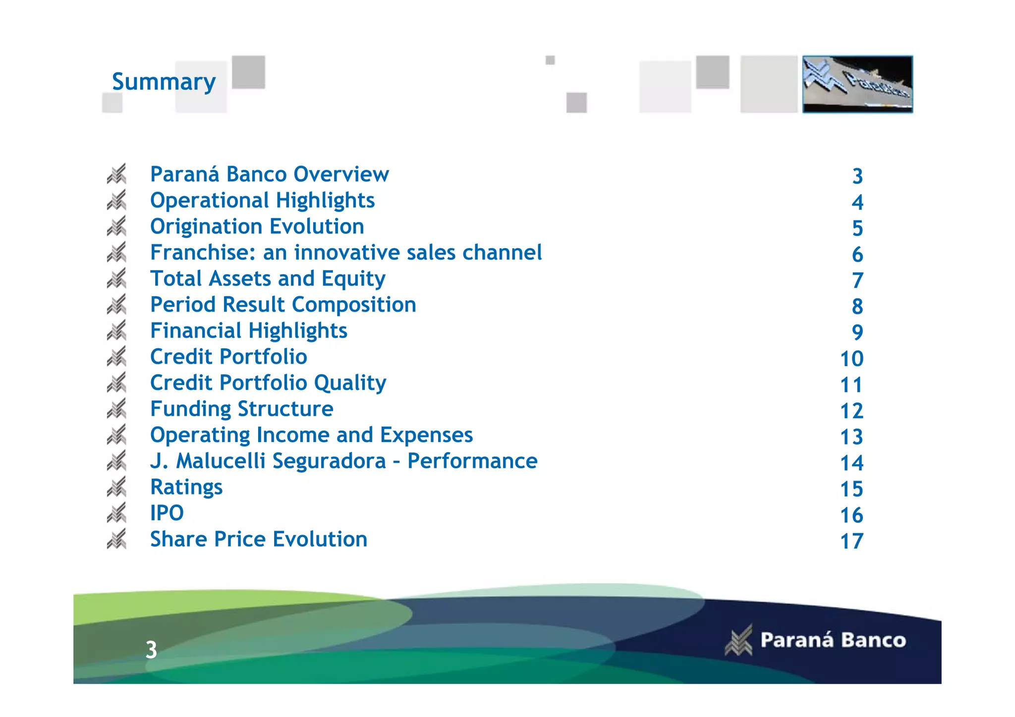 Summary


  Paraná Banco Overview                     3
  Operational Highlights                    4
  Origination Evolution                     5
  Franchise: an innovative sales channel    6
  Total Assets and Equity                   7
  Period Result Composition                 8
  Financial Highlights                      9
  Credit Portfolio                         10
  Credit Portfolio Quality                 11
  Funding Structure                        12
  Operating Income and Expenses            13
  J. Malucelli Seguradora – Performance    14
  Ratings                                  15
  IPO                                      16
  Share Price Evolution                    17




  3
 