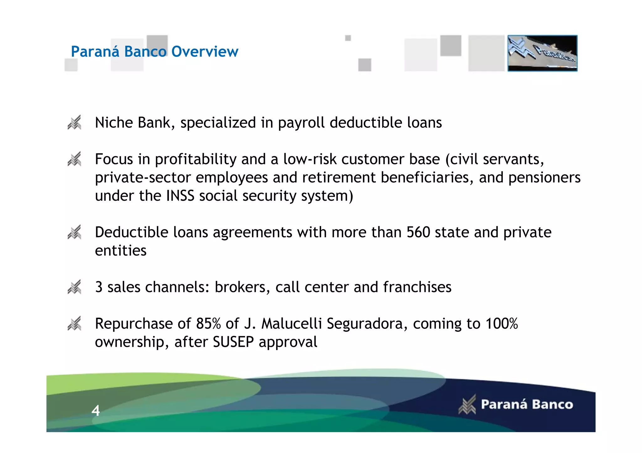 Paraná Banco Overview



   Niche Bank, specialized in payroll deductible loans

   Focus in profitability and a low-risk customer base (civil servants,
   private-sector employees and retirement beneficiaries, and pensioners
   under the INSS social security system)

   Deductible loans agreements with more than 560 state and private
   entities

   3 sales channels: brokers, call center and franchises

   Repurchase of 85% of J. Malucelli Seguradora, coming to 100%
   ownership, after SUSEP approval



  4
 