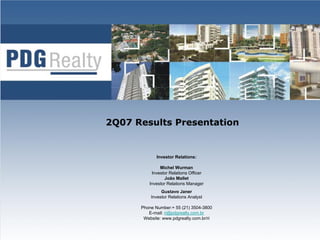 2Q07 Results Presentation


             Investor Relations:

              Michel Wurman
          Investor Relations Officer
                João Mallet
         Investor Relations Manager
               Gustavo Janer
          Investor Relations Analyst

      Phone Number:+ 55 (21) 3504-3800
         E-mail: ri@pdgrealty.com.br
       Website: www.pdgrealty.com.br/ri
 