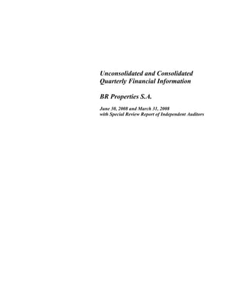 Unconsolidated and Consolidated
Quarterly Financial Information
BR Properties S.A.
June 30, 2008 and March 31, 2008
with Special Review Report of Independent Auditors
 
