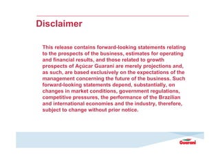 Disclaimer
This release contains forward-looking statements relating
to the prospects of the business, estimates for operating
and financial results, and those related to growth
prospects of Açúcar Guarani are merely projections and,
as such, are based exclusively on the expectations of the
management concerning the future of the business. Such
forward-looking statements depend, substantially, on
changes in market conditions, government regulations,
competitive pressures, the performance of the Brazilian
and international economies and the industry, therefore,
subject to change without prior notice.

 