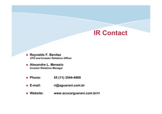 IR Contact

Reynaldo F. Benitez
CFO and Investor Relations Officer

Alexandre L. Menezio
Investor Relations Manager

Phone:

55 (11) 3544-4900

E-mail:

ri@aguarani.com.br

Website:

www.acucarguarani.com.br/ri

 