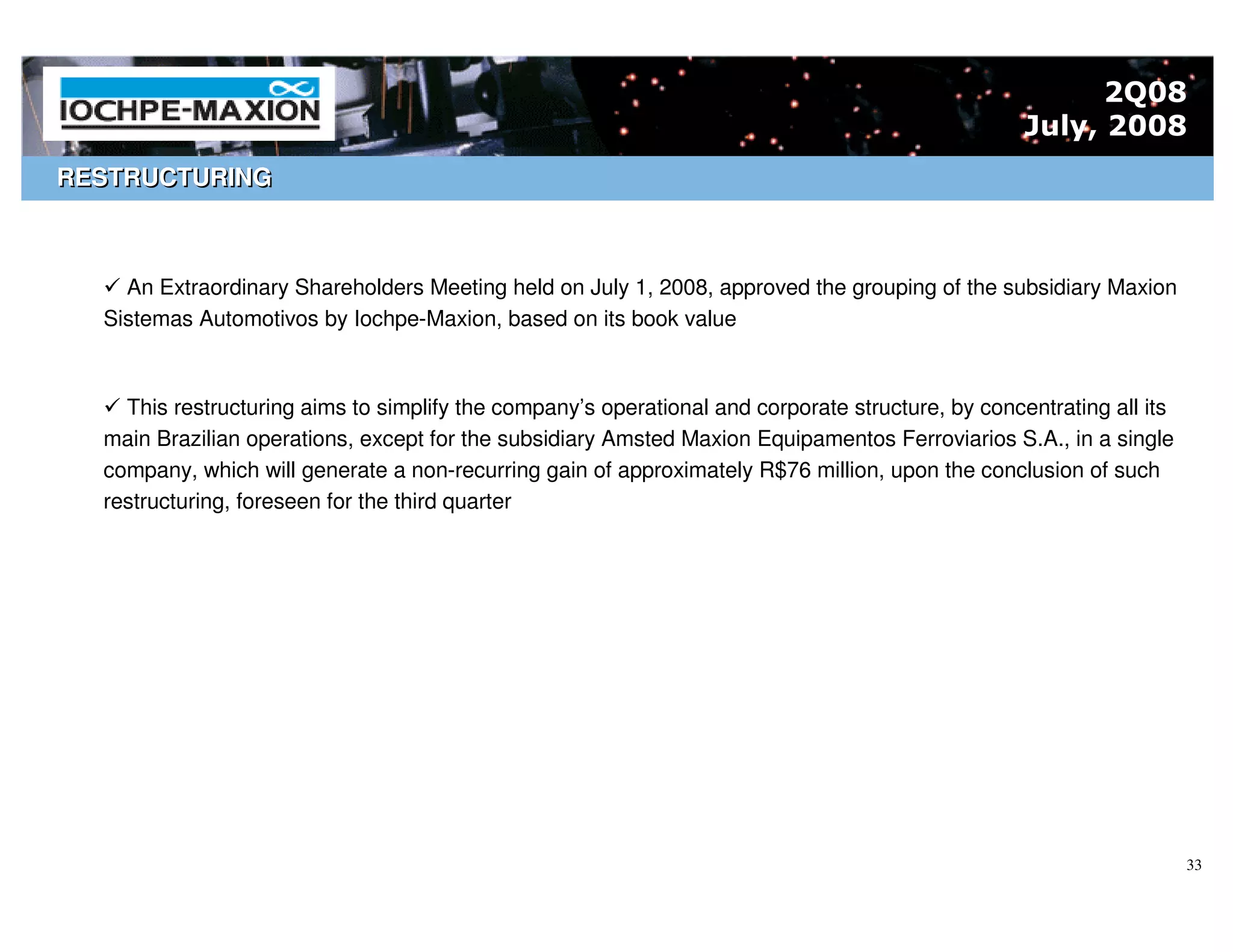 2Q08
                                                                                                   July, 2008
RESTRUCTURING



    An Extraordinary Shareholders Meeting held on July 1, 2008, approved the grouping of the subsidiary Maxion
  Sistemas Automotivos by Iochpe-Maxion, based on its book value



    This restructuring aims to simplify the company’s operational and corporate structure, by concentrating all its
  main Brazilian operations, except for the subsidiary Amsted Maxion Equipamentos Ferroviarios S.A., in a single
  company, which will generate a non-recurring gain of approximately R$76 million, upon the conclusion of such
  restructuring, foreseen for the third quarter




                                                                                                                      33
 