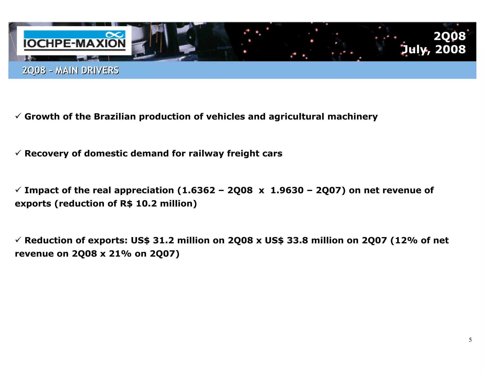 2Q08
                                                                              July, 2008
 2Q08 – MAIN DRIVERS



  Growth of the Brazilian production of vehicles and agricultural machinery



  Recovery of domestic demand for railway freight cars



  Impact of the real appreciation (1.6362 – 2Q08 x 1.9630 – 2Q07) on net revenue of
exports (reduction of R$ 10.2 million)



  Reduction of exports: US$ 31.2 million on 2Q08 x US$ 33.8 million on 2Q07 (12% of net
revenue on 2Q08 x 21% on 2Q07)




                                                                                           5
 