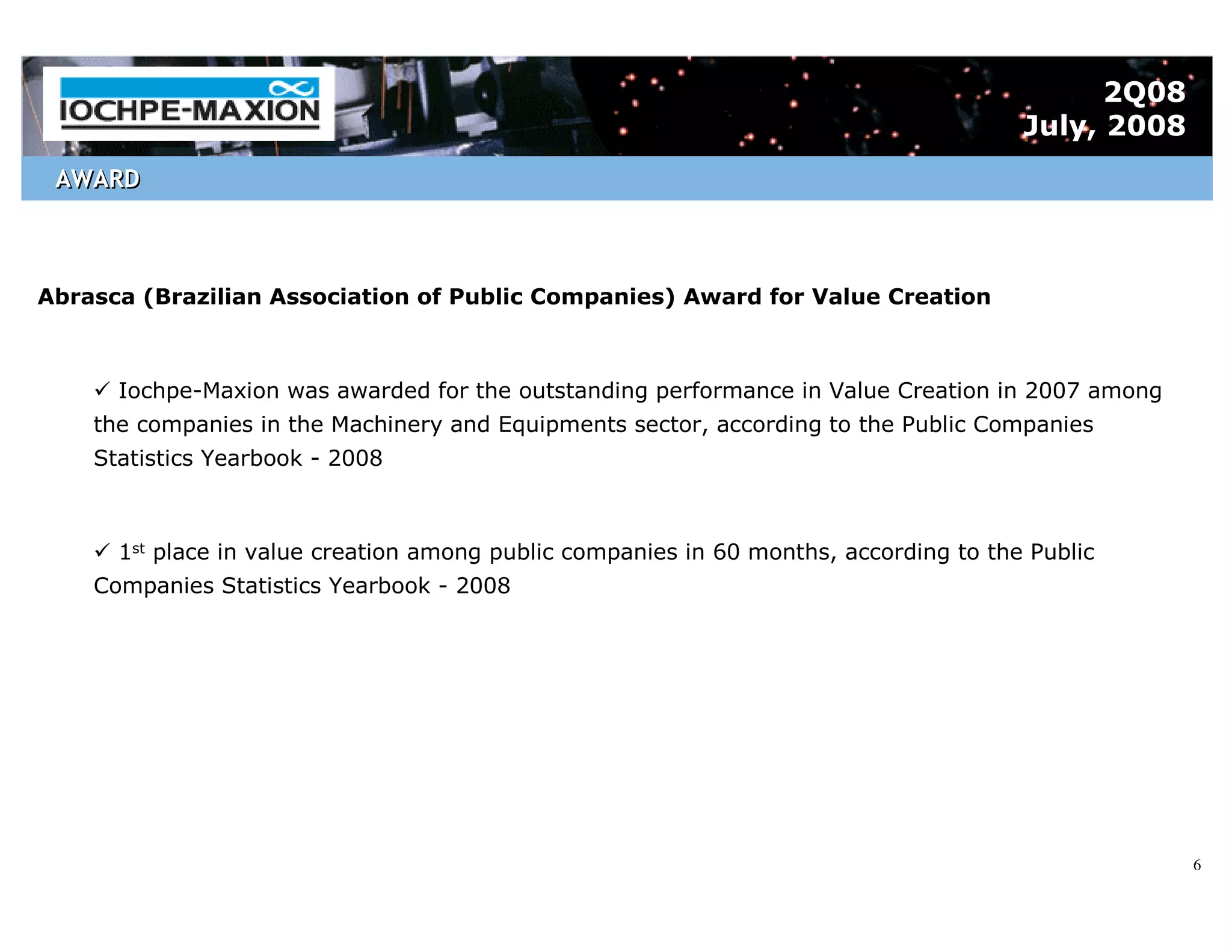 2Q08
                                                                                       July, 2008
 AWARD



Abrasca (Brazilian Association of Public Companies) Award for Value Creation



      Iochpe-Maxion was awarded for the outstanding performance in Value Creation in 2007 among
    the companies in the Machinery and Equipments sector, according to the Public Companies
    Statistics Yearbook - 2008



      1st place in value creation among public companies in 60 months, according to the Public
    Companies Statistics Yearbook - 2008




                                                                                                    6
 