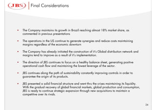 Final Considerations




•   The Company maintains its growth in Brazil reaching almost 18% market share, as
    commented in previous presentations

•   The operations in the US continue to generate synergies and reduce costs maintaining
    margins regardless of the economic downturn

•   The Company has already initiated the construction of it’s Global distribution network and
    margins tend to improve as a result of it’s implementation.

•   The direction of JBS continues to focus on a healthy balance sheet, generating positive
    operational cash flow and maintaining the lowest leverage of the sector.

•   JBS continues along the path of sustainability constantly improving controls in order to
    guarantee the origin of its products.

•   JBS presented a solid financial structure and went thru the crises maintaining its liquidity.
    With the gradual recovery of global financial markets, global production and consumption,
    JBS is ready to continue strategic expansion through new acquisitions to maintain a
    competitive over its rivals.


                                                                                                    24
 