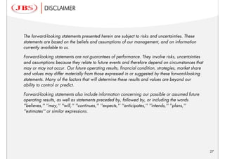 DISCLAIMER



The forward-looking statements presented herein are subject to risks and uncertainties. These
statements are based on the beliefs and assumptions of our management, and on information
currently available to us.

Forward-looking statements are not guarantees of performance. They involve risks, uncertainties
and assumptions because they relate to future events and therefore depend on circumstances that
may or may not occur. Our future operating results, financial condition, strategies, market share
and values may differ materially from those expressed in or suggested by these forward-looking
statements. Many of the factors that will determine these results and values are beyond our
ability to control or predict.

Forward-looking statements also include information concerning our possible or assumed future
operating results, as well as statements preceded by, followed by, or including the words
''believes,'' ''may,'' ''will,'' ''continues,'' ''expects,'‘ ''anticipates,'' ''intends,'' ''plans,''
''estimates'' or similar expressions.




                                                                                                        27
 