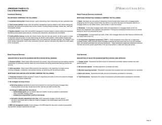 JPMORGAN CHASE & CO.
Line of Business Metrics
Investment Banking

Retail Financial Services (continued)

IB'S REVENUE COMPRISES THE FOLLOWING:

MORTGAGE ORIGINATION CHANNELS COMPRISE THE FOLLOWING:

1. Investment banking fees include advisory, equity underwriting, bond underwriting and loan syndication fees.

1. Retail - Borrowers who are buying or refinancing a home through direct contact with a mortgage banker
employed by the Firm using a branch office, the Internet or by phone. Borrowers are frequently referred to a
mortgage banker by real estate brokers, home builders or other third parties.

2. Fixed income markets include client and portfolio management revenue related to both market-making and
proprietary risk-taking across global fixed income markets, including foreign exchange, interest rate, credit and
commodities markets.
3. Equities markets include client and portfolio management revenue related to market-making and proprietary
risk-taking across global equity products, including cash instruments, derivatives and convertibles.
4. Credit portfolio revenue includes net interest income, fees and loan sale activity, as well as gains or losses
on securities received as part of a loan restructuring, for the IB’s credit portfolio. Credit portfolio revenue also
includes the results of risk management related to the Firm's lending and derivative activities, and changes in the
credit valuation adjustment, which is the component of the fair value of a derivative that reflects the credit quality
of the counterparty.

2. Wholesale - A third-party mortgage broker refers loan applications to a mortgage banker at the Firm.
Brokers are independent loan originators that specialize in finding and counseling borrowers but do not provide
funding for and do not underwrite the loans.
3. Correspondent - Correspondents are banks, thrifts, other mortgage banks and other financial institutions that
sell closed loans to the Firm.
4. Correspondent negotiated transactions ("CNT") - These transactions occur when mid- to large-sized
mortgage lenders, banks and bank-owned mortgage companies sell servicing to the Firm on an as-originated
basis, and exclude purchased bulk servicing transactions. These transactions supplement traditional production
channels and provide growth opportunities in the servicing portfolio in stable and rising-rate periods.

Retail Financial Services

Card Services

DESCRIPTION OF SELECTED BUSINESS METRICS WITHIN RETAIL BANKING:

DESCRIPTION OF SELECTED BUSINESS METRICS WITHIN CARD SERVICES:

1. Personal bankers - Retail branch office personnel who acquire, retain and expand new and existing customer
relationships by assessing customer needs and recommending and selling appropriate banking products and
services.

1. Charge volume - Represents the dollar amount of cardmember purchases, balance transfers and cash
advance activity.
2. Net accounts opened - Includes originations, purchases and sales.

2. Sales specialists - Retail branch office personnel who specialize in the marketing of a single product,
including mortgages, investments, and business banking, by partnering with the personal bankers.

3. Merchant acquiring business - Represents a business that processes bank card transactions for merchants.

MORTGAGE FEES AND RELATED INCOME COMPRISE THE FOLLOWING:

4. Bank card volume - Represents the dollar amount of transactions processed for merchants.

1. Production revenue includes net gains or losses on originations and sales of prime and subprime mortgage
loans and other production-related fees.

5. Total transactions - Represents the number of transactions and authorizations processed for merchants.

2. Net mortgage servicing revenue
a) Servicing revenue represents all gross income earned from servicing third-party mortgage loans
including stated service fees, excess service fees, late fees and other ancillary fees.
b) Changes in MSR asset fair value due to:
-- market-based inputs such as interest rates and volatility, as well as updates to assumptions
used in the MSR valuation model.
-- modeled servicing portfolio runoff (or time decay)
c) Derivative valuation adjustments and other, which represents changes in the fair value of
derivative instruments used to offset the impact of changes in the market-based inputs to the MSR
valuation model.
3. MSR risk management results include changes in the MSR asset fair value due to inputs or assumptions
and derivative valuation adjustments and other.

Page 38

 