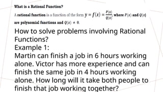 How to solve problems involving Rational
Functions?
Example 1:
Martin can finish a job in 6 hours working
alone. Victor has more experience and can
finish the same job in 4 hours working
alone. How long will it take both people to
finish that job working together?
 