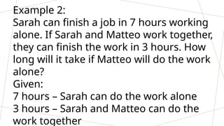 Example 2:
Sarah can finish a job in 7 hours working
alone. If Sarah and Matteo work together,
they can finish the work in 3 hours. How
long will it take if Matteo will do the work
alone?
Given:
7 hours – Sarah can do the work alone
3 hours – Sarah and Matteo can do the
work together
 