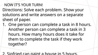 NOW IT’S YOUR TURN!
Directions: Solve each problem. Show your
solutions and write answers on a separate
sheet of paper.
1. One person can complete a task in 8 hours.
Another person can complete a task in 3
hours. How many hours does it take for
them to complete the task if they work
together?
 