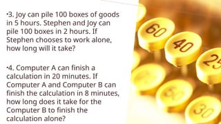 •3. Joy can pile 100 boxes of goods
in 5 hours. Stephen and Joy can
pile 100 boxes in 2 hours. If
Stephen chooses to work alone,
how long will it take?
•4. Computer A can finish a
calculation in 20 minutes. If
Computer A and Computer B can
finish the calculation in 8 minutes,
how long does it take for the
Computer B to finish the
calculation alone?
 