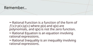 •• Rational Function is a function of the form of
( )= ( ) ( ) where p(x) and q(x) are
𝑓 𝑥 𝑝 𝑥 𝑞 𝑥
polynomials, and q(x) is not the zero function.
•• Rational Equation is an equation involving
rational expressions.
•• Rational Inequality is an inequality involving
rational expressions.
Remember…
 