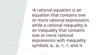 •A rational equation is an
equation that contains one
or more rational expressions
while a rational inequality is
an inequality that contains
one or more rational
expressions with inequality
symbols , , <, >, and ≠.
≤ ≥
 