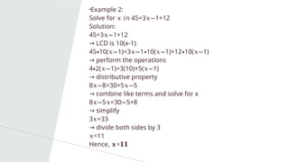 •Example 2:
Solve for 45=3 1+12
𝑥 𝑖𝑛 𝑥−
Solution:
45=3 1+12
𝑥−
→ LCD is 10(x-1)
45 10( 1)=3 1 10( 1)+12 10( 1)
∙ 𝑥− 𝑥− ∙ 𝑥− ∙ 𝑥−
→ perform the operations
4 2( 1)=3(10)+5( 1)
∙ 𝑥− 𝑥−
→ distributive property
8 8=30+5 5
𝑥− 𝑥−
→ combine like terms and solve for x
8 5 =30 5+8
𝑥− 𝑥 −
→ simplify
3 =33
𝑥
→ divide both sides by 3
𝑥=11
Hence, =
𝒙 𝟏𝟏
 