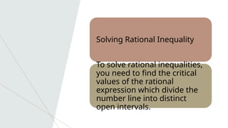 Solving Rational Inequality
To solve rational inequalities,
you need to find the critical
values of the rational
expression which divide the
number line into distinct
open intervals.
 