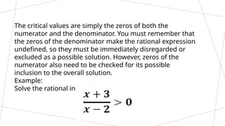 The critical values are simply the zeros of both the
numerator and the denominator. You must remember that
the zeros of the denominator make the rational expression
undefined, so they must be immediately disregarded or
excluded as a possible solution. However, zeros of the
numerator also need to be checked for its possible
inclusion to the overall solution.
Example:
Solve the rational inequality below.
 