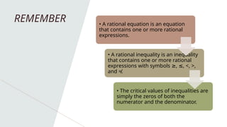 REMEMBER • A rational equation is an equation
that contains one or more rational
expressions.
• A rational inequality is an inequality
that contains one or more rational
expressions with symbols , , <, >,
≥ ≤
and ≠.
• The critical values of inequalities are
simply the zeros of both the
numerator and the denominator.
 