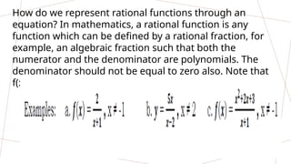 How do we represent rational functions through an
equation? In mathematics, a rational function is any
function which can be defined by a rational fraction, for
example, an algebraic fraction such that both the
numerator and the denominator are polynomials. The
denominator should not be equal to zero also. Note that
f(x) is just the same as y.
 