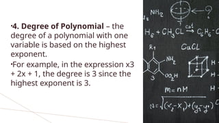 •4. Degree of Polynomial – the
degree of a polynomial with one
variable is based on the highest
exponent.
•For example, in the expression x3
+ 2x + 1, the degree is 3 since the
highest exponent is 3.
 