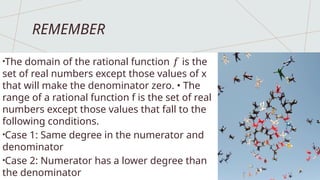 REMEMBER
•The domain of the rational function is the
𝑓
set of real numbers except those values of x
that will make the denominator zero. • The
range of a rational function f is the set of real
numbers except those values that fall to the
following conditions.
•Case 1: Same degree in the numerator and
denominator
•Case 2: Numerator has a lower degree than
the denominator
 