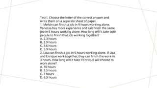 Test I. Choose the letter of the correct answer and
write them on a separate sheet of paper.
1. Melvin can finish a job in 9 hours working alone.
Vanessa has more experience and can finish the same
job in 6 hours working alone. How long will it take both
people to finish that job working together?
A. 2.3 hours
B. 2.9 hours
C. 3.6 hours
D. 3.9 hours
2. Liza can finish a job in 5 hours working alone. If Liza
and Enrique work together, they can finish the work in
3 hours. How long will it take if Enrique will choose to
work alone?
A. 10 hours
B. 7.5 hours
C. 7 hours
D. 6.5 hours
 